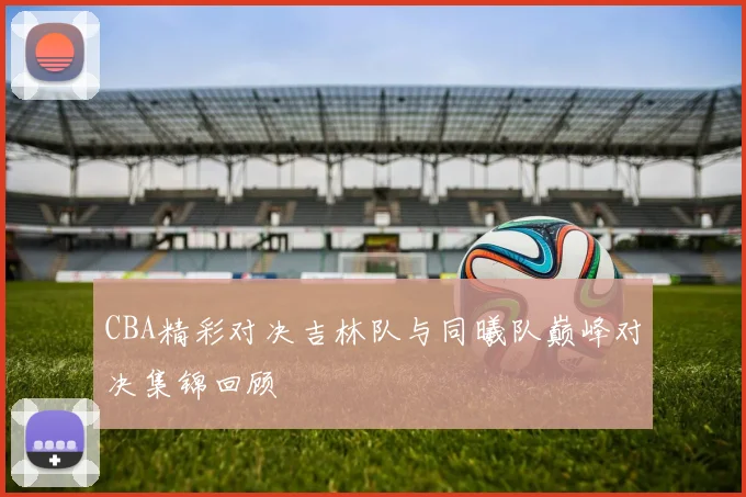 CBA精彩对决吉林队与同曦队巅峰对决集锦回顾