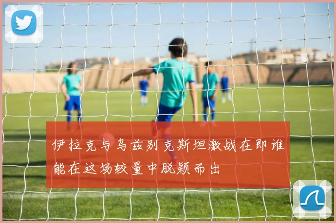 伊拉克与乌兹别克斯坦激战在即谁能在这场较量中脱颖而出