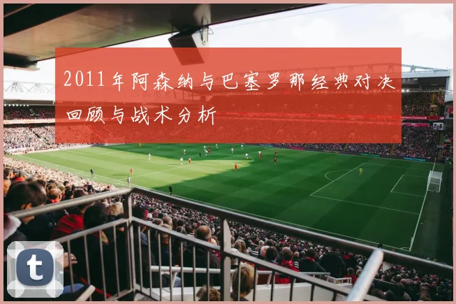 2011年阿森纳与巴塞罗那经典对决回顾与战术分析