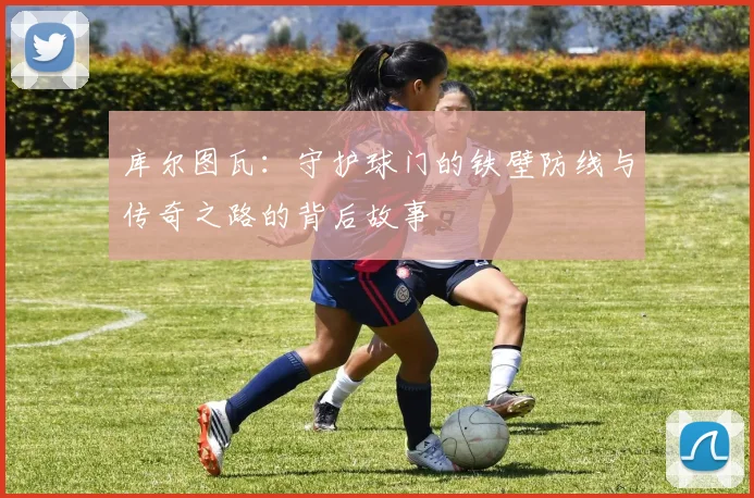 库尔图瓦：守护球门的铁壁防线与传奇之路的背后故事