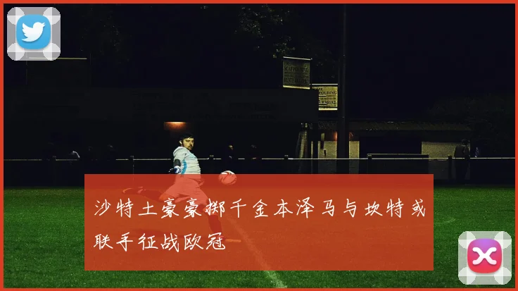 沙特土豪豪掷千金本泽马与坎特或联手征战欧冠
