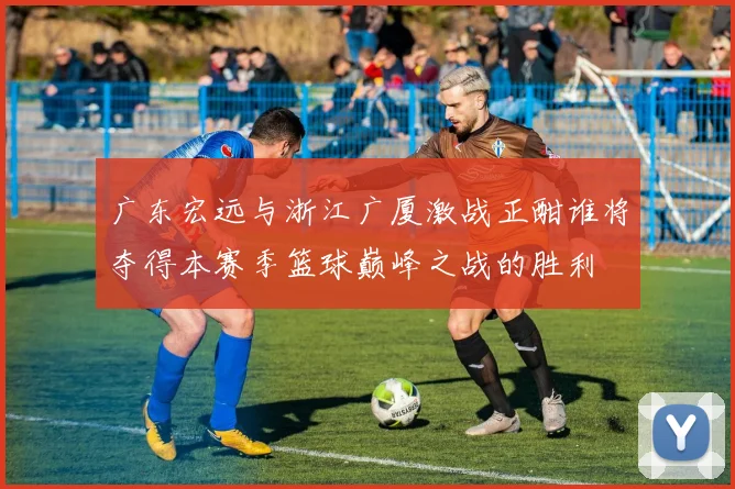 广东宏远与浙江广厦激战正酣谁将夺得本赛季篮球巅峰之战的胜利
