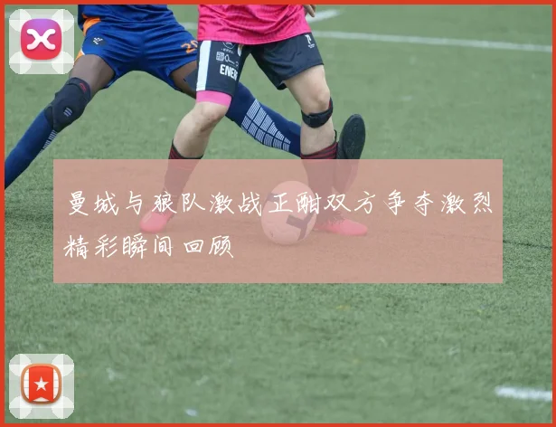 曼城与狼队激战正酣双方争夺激烈精彩瞬间回顾