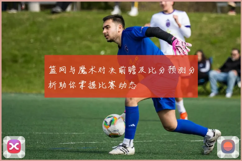 篮网与魔术对决前瞻及比分预测分析助你掌握比赛动态