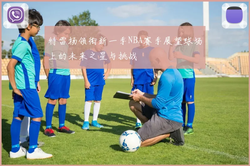 特雷杨领衔新一季NBA赛季展望球场上的未来之星与挑战