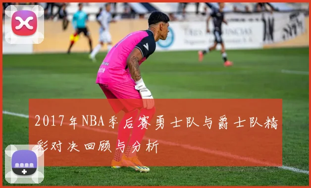 2017年NBA季后赛勇士队与爵士队精彩对决回顾与分析