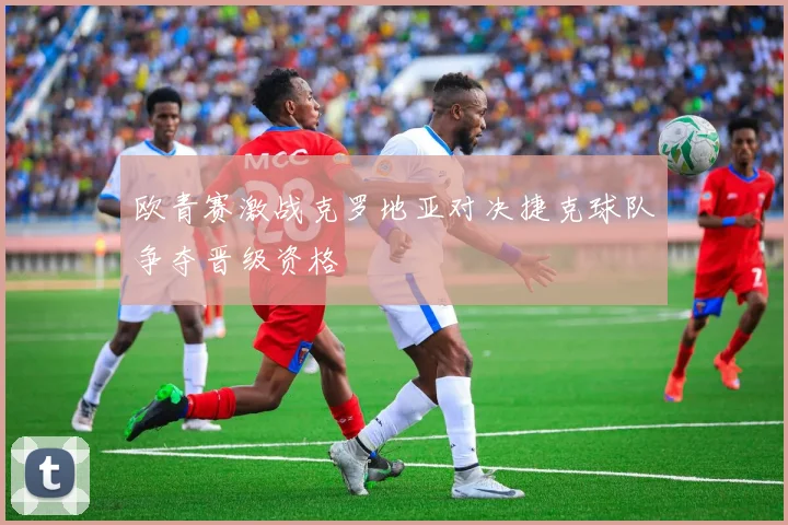 欧青赛激战克罗地亚对决捷克球队争夺晋级资格