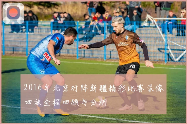 2016年北京对阵新疆精彩比赛录像回放全程回顾与分析
