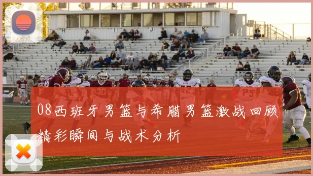 08西班牙男篮与希腊男篮激战回顾精彩瞬间与战术分析