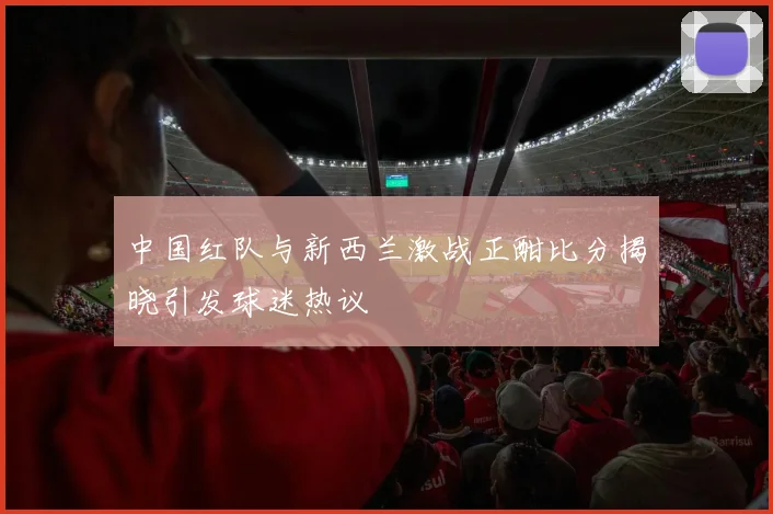 中国红队与新西兰激战正酣比分揭晓引发球迷热议