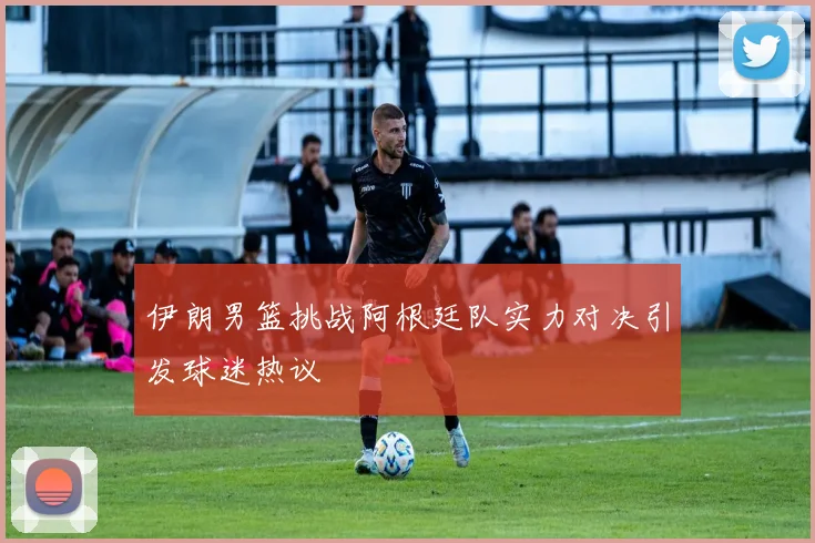 伊朗男篮挑战阿根廷队实力对决引发球迷热议