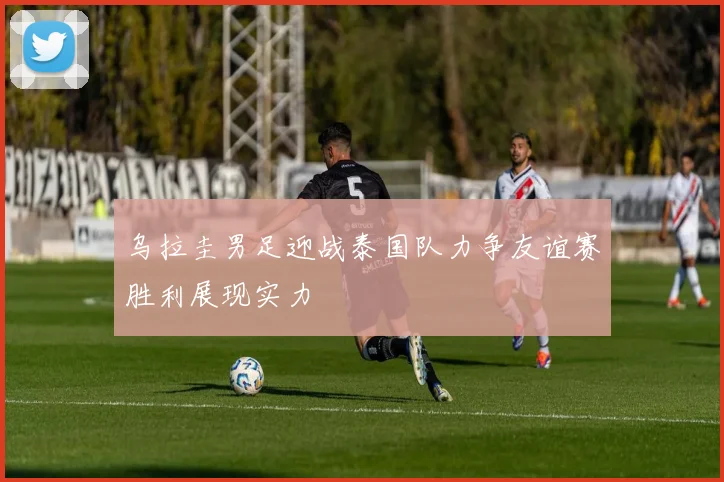 乌拉圭男足迎战泰国队力争友谊赛胜利展现实力