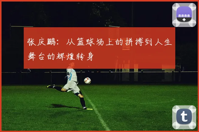 张庆鹏：从篮球场上的拼搏到人生舞台的辉煌转身