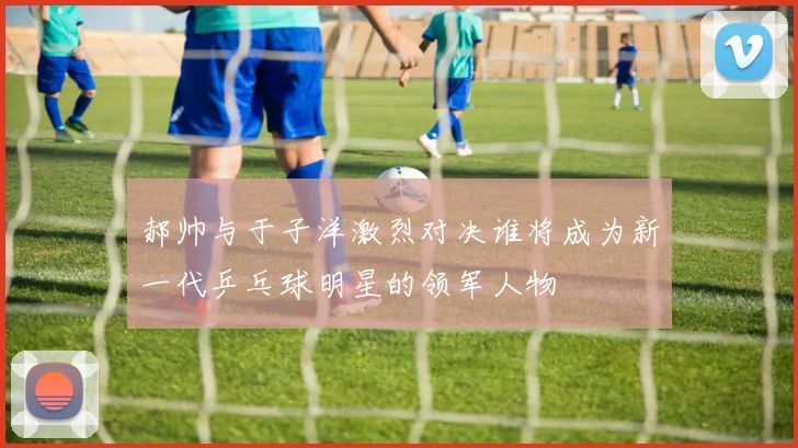 郝帅与于子洋激烈对决谁将成为新一代乒乓球明星的领军人物